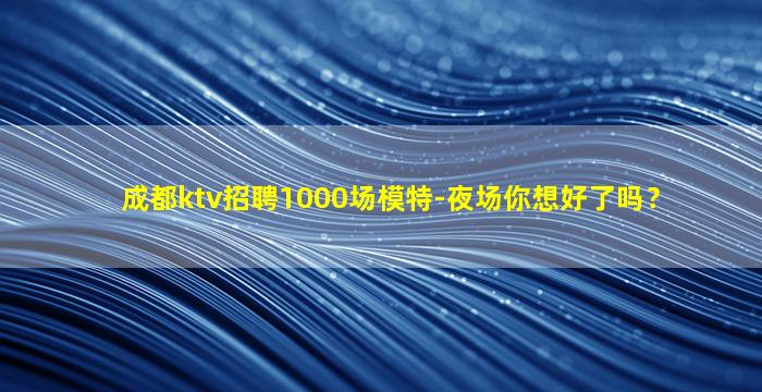 成都ktv招聘1000场模特-夜场你想好了吗？